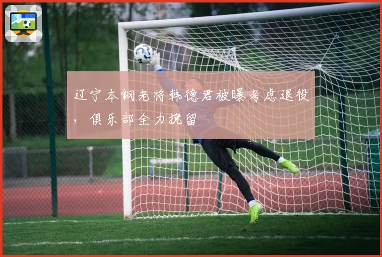 辽宁本钢老将韩德君被曝考虑退役，俱乐部全力挽留