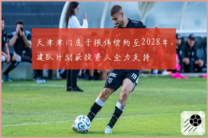 天津津门虎于根伟续约至2028年，建队计划获投资人全力支持