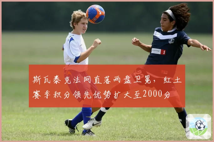 斯瓦泰克法网直落两盘卫冕,红土赛季积分领先优势扩大至2000分