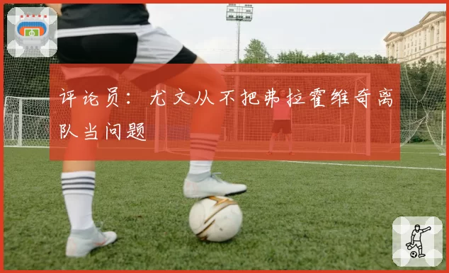 评论员：尤文从不把弗拉霍维奇离队当问题