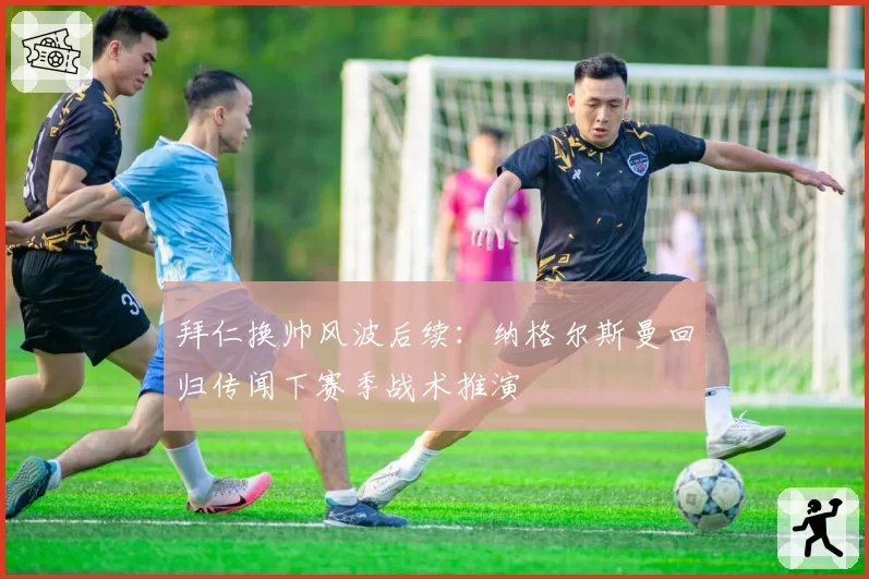 拜仁换帅风波后续:纳格尔斯曼回归传闻下赛季战术推演