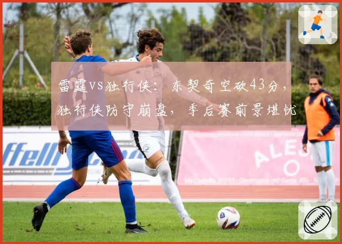 雷霆vs独行侠：东契奇空砍43分，独行侠防守崩盘，季后赛前景堪忧？