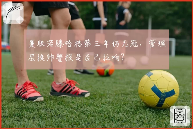 曼联若滕哈格第三年仍无冠，管理层换帅警报是否已拉响？