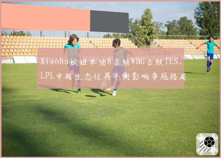 Xiaohu妖姬单场8杀助WBG击败TES，LPL中路生态位再平衡影响争冠格局