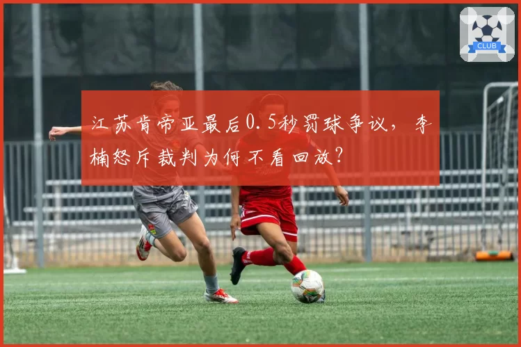 江苏肯帝亚最后0.5秒罚球争议，李楠怒斥裁判为何不看回放？