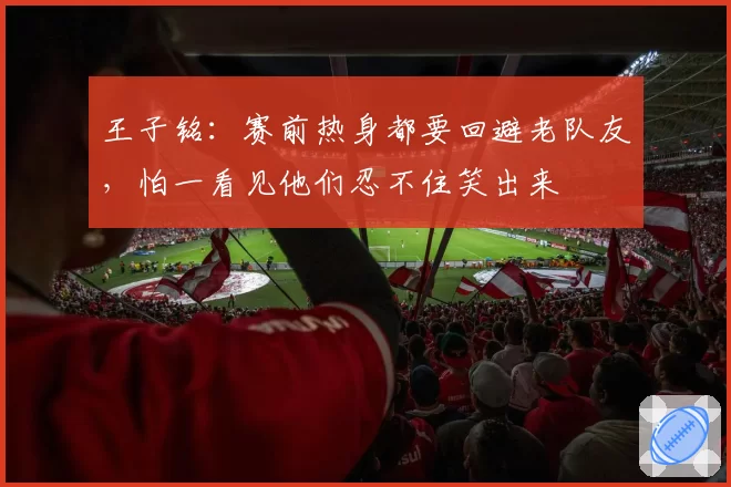 王子铭：赛前热身都要回避老队友，怕一看见他们忍不住笑出来
