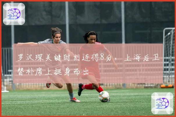 罗汉琛关键时刻连得8分，上海后卫替补席上挺身而出