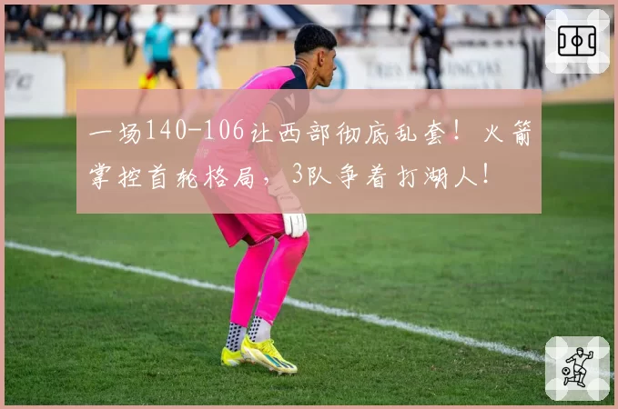 一场140-106让西部彻底乱套！火箭掌控首轮格局，3队争着打湖人！