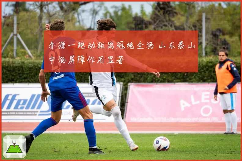 李源一跑动距离冠绝全场 山东泰山中场屏障作用显著