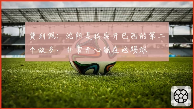 费利佩：沈阳是我离开巴西的第二个故乡，非常开心能在这踢球