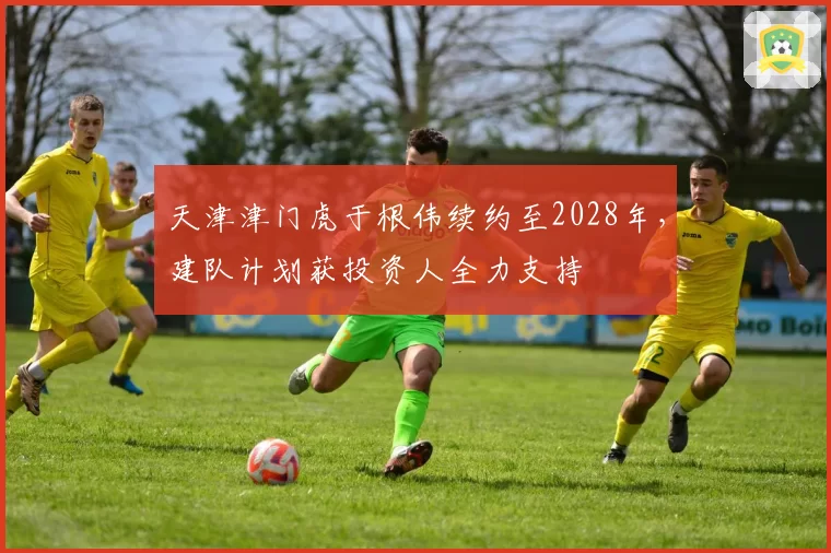 天津津门虎于根伟续约至2028年，建队计划获投资人全力支持