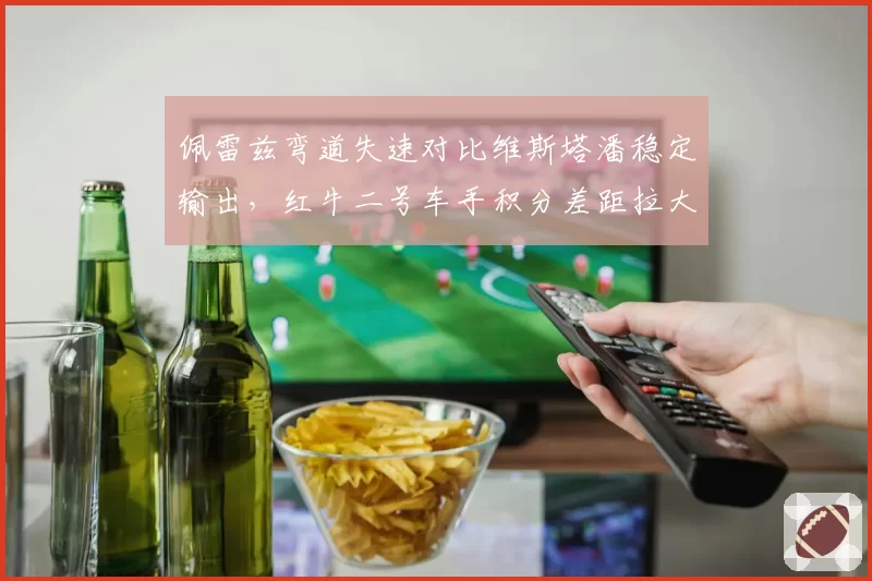佩雷兹弯道失速对比维斯塔潘稳定输出,红牛二号车手积分差距拉大至47分