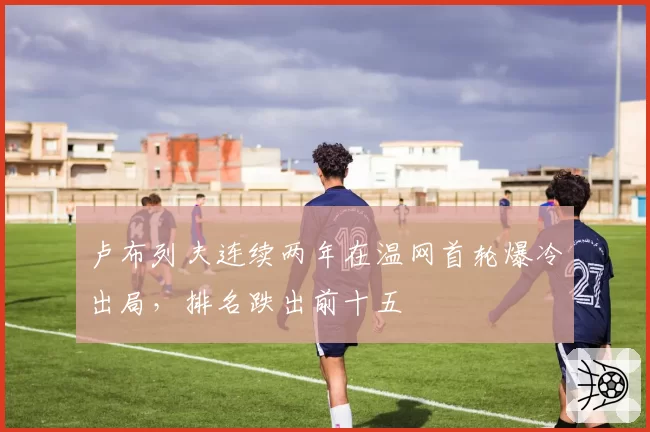 卢布列夫连续两年在温网首轮爆冷出局,排名跌出前十五