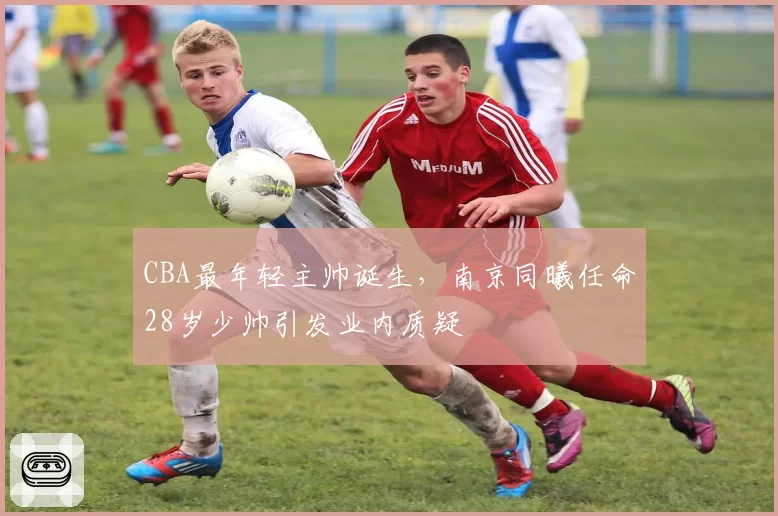 CBA最年轻主帅诞生，南京同曦任命28岁少帅引发业内质疑