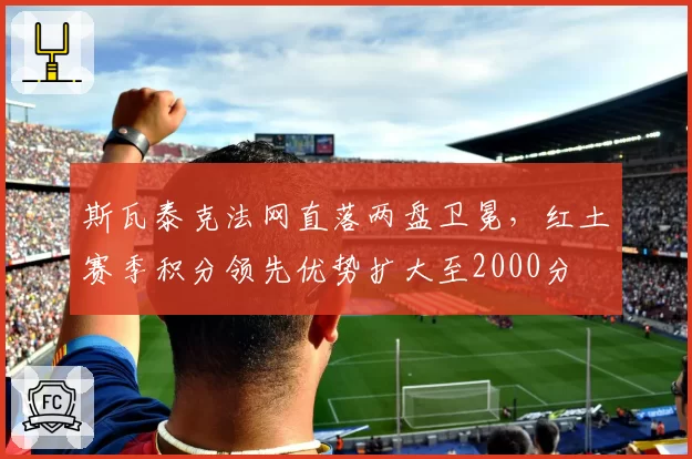 斯瓦泰克法网直落两盘卫冕，红土赛季积分领先优势扩大至2000分