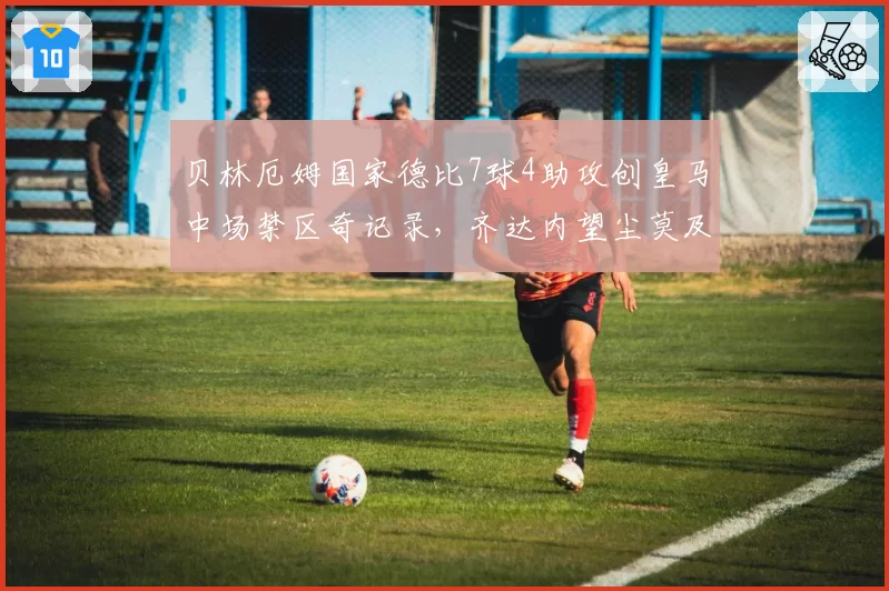 贝林厄姆国家德比7球4助攻创皇马中场禁区奇记录,齐达内望尘莫及