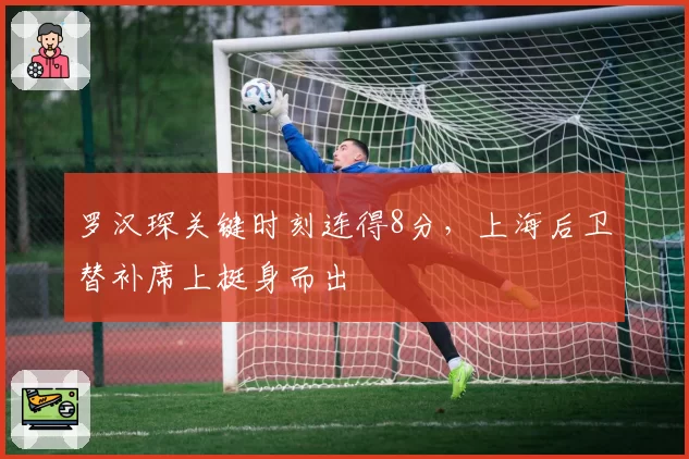 罗汉琛关键时刻连得8分，上海后卫替补席上挺身而出
