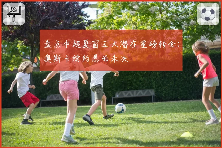 盘点中超夏窗五大潜在重磅转会：奥斯卡续约悬而未决