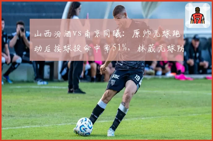 山西汾酒vs南京同曦:原帅无球跑动后接球投命中率51%,林葳无球防守漏人次数超预期