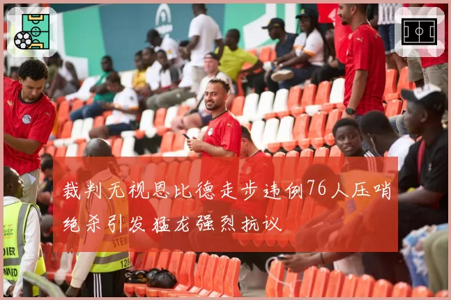 裁判无视恩比德走步违例76人压哨绝杀引发猛龙强烈抗议