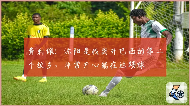 费利佩：沈阳是我离开巴西的第二个故乡，非常开心能在这踢球