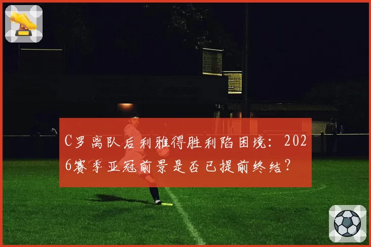 C罗离队后利雅得胜利陷困境:2026赛季亚冠前景是否已提前终结?