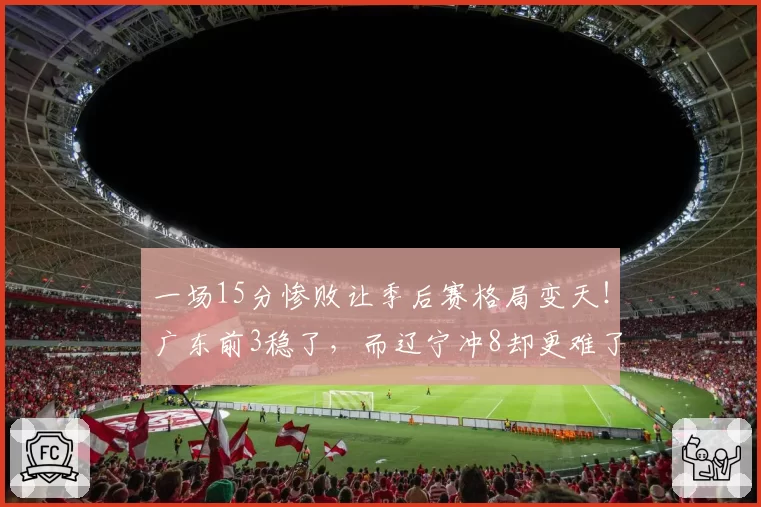 一场15分惨败让季后赛格局变天！广东前3稳了，而辽宁冲8却更难了