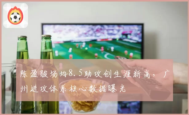 陈盈骏场均8.5助攻创生涯新高,广州进攻体系核心数据曝光