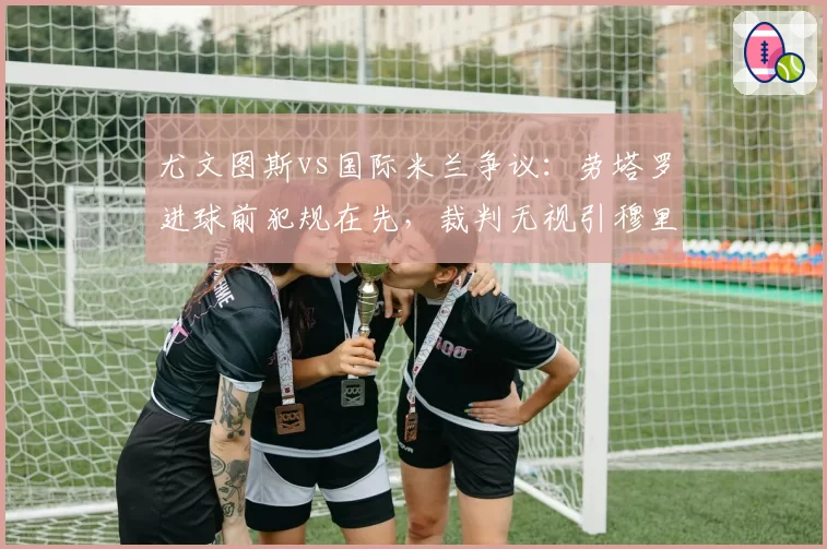 尤文图斯vs国际米兰争议:劳塔罗进球前犯规在先,裁判无视引穆里尼奥咆哮