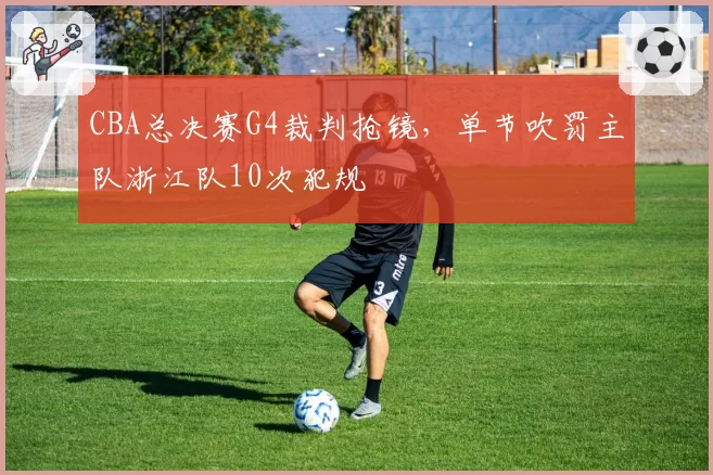 CBA总决赛G4裁判抢镜，单节吹罚主队浙江队10次犯规