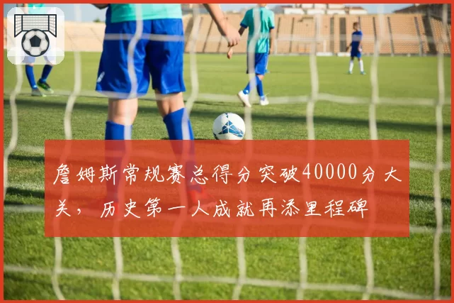 詹姆斯常规赛总得分突破40000分大关,历史第一人成就再添里程碑