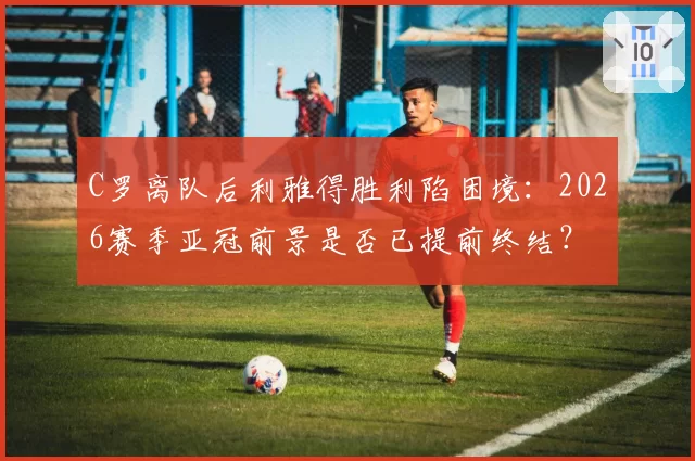C罗离队后利雅得胜利陷困境:2026赛季亚冠前景是否已提前终结?