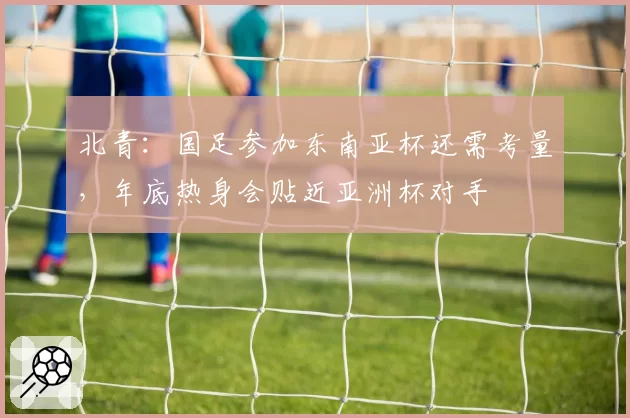 北青：国足参加东南亚杯还需考量，年底热身会贴近亚洲杯对手
