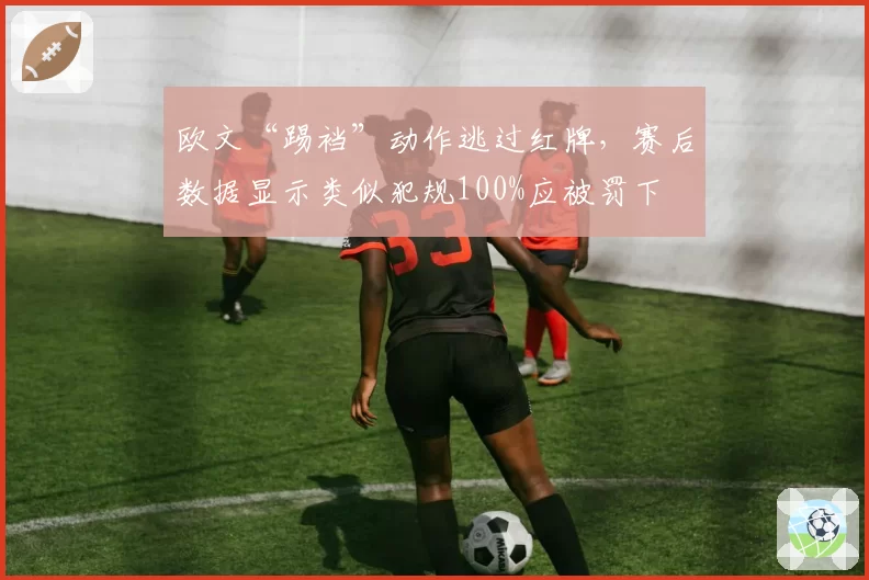 欧文“踢裆”动作逃过红牌，赛后数据显示类似犯规100%应被罚下