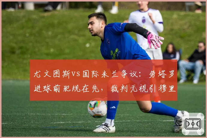 尤文图斯vs国际米兰争议：劳塔罗进球前犯规在先，裁判无视引穆里尼奥咆哮