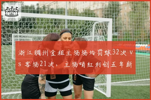 浙江稠州金租主场场均罚球32次 vs 客场21次，主场哨红利创五年新高