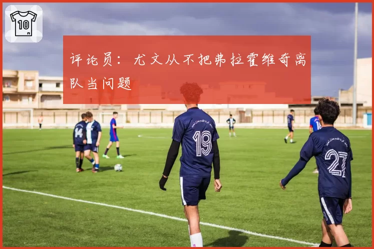 评论员：尤文从不把弗拉霍维奇离队当问题
