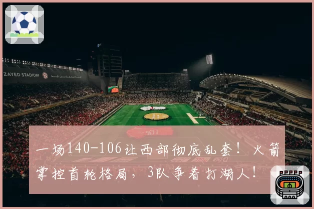 一场140-106让西部彻底乱套！火箭掌控首轮格局，3队争着打湖人！