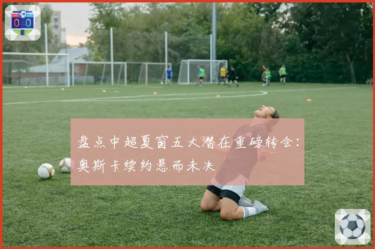 盘点中超夏窗五大潜在重磅转会：奥斯卡续约悬而未决