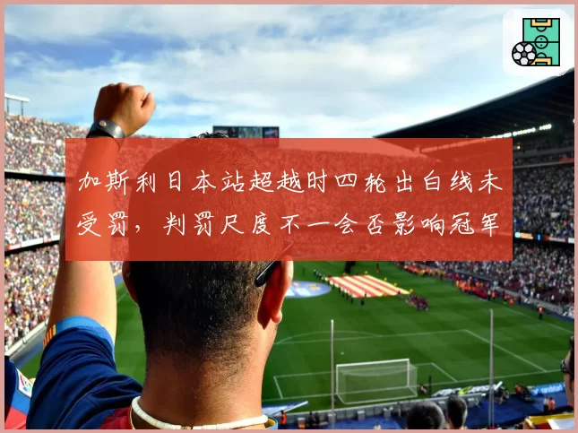 加斯利日本站超越时四轮出白线未受罚，判罚尺度不一会否影响冠军归属？