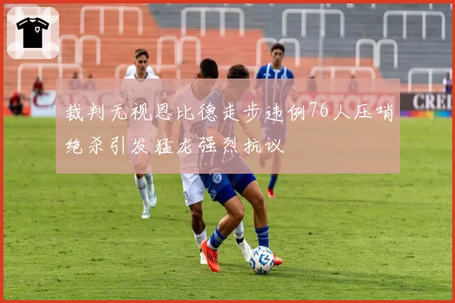 裁判无视恩比德走步违例76人压哨绝杀引发猛龙强烈抗议