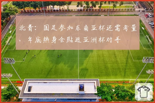 北青：国足参加东南亚杯还需考量，年底热身会贴近亚洲杯对手