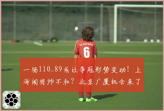 一场110_89或让争冠形势变动！上海闹将帅不和？北京广厦机会来了