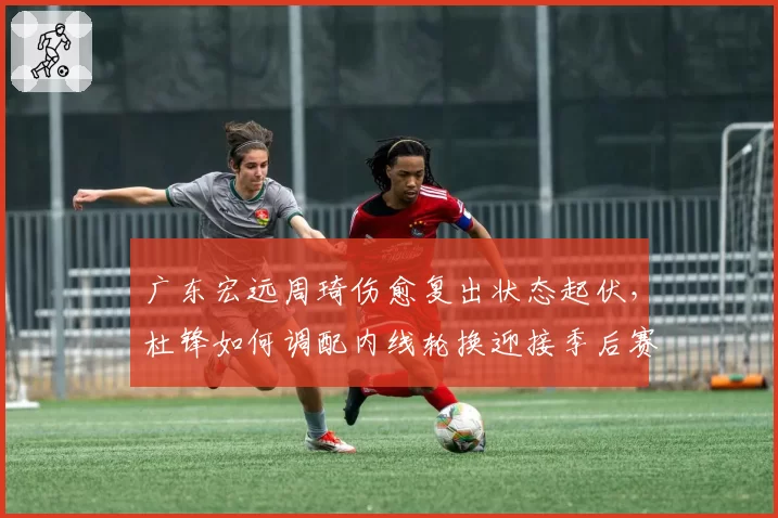 广东宏远周琦伤愈复出状态起伏，杜锋如何调配内线轮换迎接季后赛？