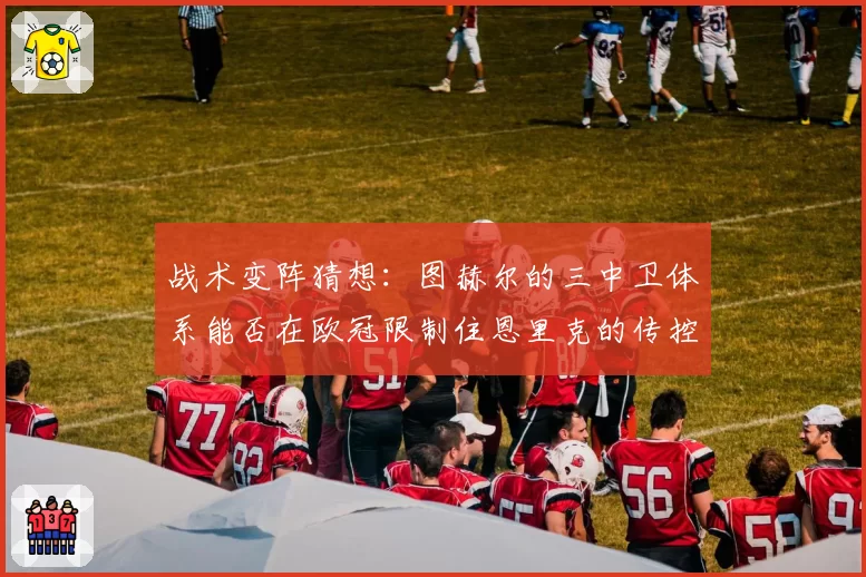 战术变阵猜想：图赫尔的三中卫体系能否在欧冠限制住恩里克的传控？